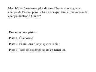 Molt bé, això son exemples de a on l’home aconsegueix energía de l’àtom, però hi ha un lloc que també funciona amb energia nuclear. Quin és? Donarem unes pistes: Pista 1: És enorme. Pista 2: Fa milions d’anys que existeix. Pista 3: Tots els sistemes solars en tenen un. 