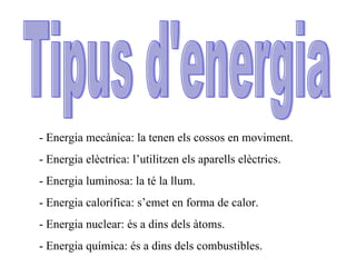 Tipus d'energia - Energia mecànica: la tenen els cossos en moviment. - Energia elèctrica: l’utilitzen els aparells elèctrics. - Energia luminosa: la té la llum. - Energia calorífica: s’emet en forma de calor. - Energia nuclear: és a dins dels àtoms. - Energia química: és a dins dels combustibles. 