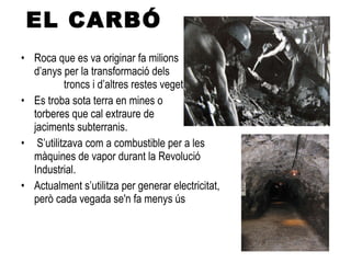 EL CARBÓ Roca que es va originar fa milions  d’anys per la transformació dels  troncs i d’altres restes vegetals. Es troba sota terra en mines o  torberes que cal extraure de  jaciments subterranis. S’utilitzava com a combustible per a les màquines de vapor durant la Revolució Industrial. Actualment s’utilitza per generar electricitat,  però cada vegada se'n fa menys ús 