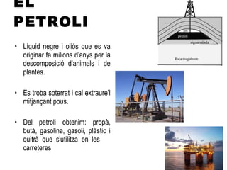 EL PETROLI Líquid negre i oliós que es va originar fa milions d’anys per la descomposició d’animals i de plantes. Es troba soterrat i cal extraure’l mitjançant pous. Del petroli obtenim: propà, butà, gasolina, gasoli, plàstic i quitrà que s'utilitza en les  carreteres 