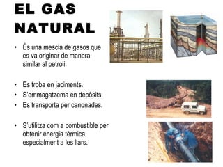 EL GAS NATURAL És una mescla de gasos que es va originar de manera similar al petroli. Es troba en jaciments. S’emmagatzema en depòsits. Es transporta per canonades. S’utilitza com a combustible per obtenir energia tèrmica, especialment a les llars.  