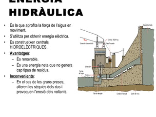 ENERGIA HIDRÀULICA És la que aprofita la força de l’aigua en moviment. S’utilitza per obtenir energia elèctrica. Es construeixen centrals HIDROELÈCTRIQUES. Avantatges : És renovable. És una energia neta que no genera cap tipus de residus.  Inconvenients : En el cas de les grans preses, alteren les sèquies dels rius i provoquen l'erosió dels voltants . 
