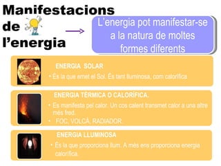 Manifestacions  de l’energia  L’energia pot manifestar-se a la natura de moltes formes diferents ENERGIA  SOLAR És la que emet el Sol. És tant lluminosa, com calorífica ENERGIA TÈRMICA O CALORÍFICA. Es manifesta pel calor. Un cos calent transmet calor a una altre més fred. FOC, VOLCÀ, RADIADOR. ENERGIA LLUMINOSA  És la que proporciona llum. A més ens proporciona energia  calorífica. 