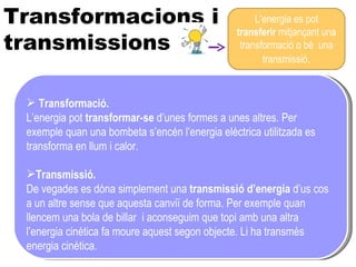 L’ENERGIA ES TRANSFORMA, NO ES PERD NATURAL ARTIFICIAL Transformacions i transmissions Transformació. L’energia pot  transformar-se  d’unes formes a unes altres. Per exemple quan una bombeta s’encén l’energia elèctrica utilitzada es transforma en llum i calor. Transmissió. De vegades es dóna simplement una  transmissió d’energia  d’us cos a un altre sense que aquesta canviï de forma. Per exemple quan llencem una bola de billar  i aconseguim que topi amb una altra l’energia cinètica fa moure aquest segon objecte. Li ha transmès energia cinètica. L’energia es pot  transferir  mitjançant una transformació o bé  una transmissió . 