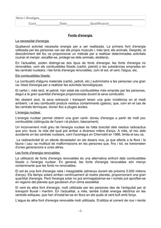 Nom i llinatges__________________________________________________________
         Curs_____________Data_____________Qualificació_____________


                                       Fonts d'energia
La necessitat d'energia
Qualsevol activitat necessita energia per a ser realitzada. La primera font d'energia
utilitzada per les persones van ser els propis músculs i, més tard, els animals. Després, el
descobriment del foc va proporcionar un mètode per a realitzar determinades activitats
(cuinar el menjar, escalfar-se, protegir-se dels animals, etcètera).
En l'actualitat, poden distingir-se dos tipus de fonts d'energia: les fonts d'energia no
renovables, com els combustibles fòssils (carbó, petroli) o les substàncies emprades en
les centrals nuclears; i les fonts d'energia renovables, com el sol, el vent, l'aigua, etc.
Els combustibles fòssils
La combustió d'alguns materials (carbó, petroli, etc.) subministra a les persones una gran
ca- tidad d'energia per a realitzar les activitats tecnològiques.
El carbó i, més tard, el petroli, han estat els combustibles més emprats per les persones,
degut a la gran quantitat d'energia proporcionada durant la seva combustió.
No obstant això, la seva extracció i transport tenen una gran incidència en el medi
ambient, i el seu combustió produïx residus contaminants (gasos), que, com en el cas de
les centrals tèrmiques, donen lloc a pluges àcides.
L'energia nuclear
L'energia nuclear permet obtenir una gran canti- doneu d'energia a partir de molt poc
combustible (obtinguda de l'urani i el plutoni, bàsicament).
Un inconvenient molt greu de l'energia nuclear és l'alta toxicitat dels residus radioactius
que pro- duce, la vida del qual pot arribar a diversos milers d'anys. A més, el risc dels
accidents en les centrals nuclears, com l'ocorregut en Chernobil en 1986, limita el seu ús.
 La radioactivitat té un efecte devastador en els éssers vius, ja que afecta a la flora i la
fauna i cau- sa multitud de malformacions en les persones que, fins i tot, es transmeten
d'unes generacions a unes altres.
Les fonts d'energia renovables
La utilització de fonts d'energia renovables és una alternativa enfront dels combustibles
fòssils o l'energia nuclear. En general, les fonts d'energia renovables són menys
contaminants que les fonts no renovables.
El sol és una font d'energia neta i inesgotable (almenys durant els pròxims 5.000 milions
d'anys). Els llamps solars arriben contínuament al nostre planeta, proporcionant una gran
quantitat d'energia. Però l'energia solar no pot emmagatzemar-se i només pot aprofitar-se
en regions del planeta que gaudeixin d'un clima assolellat.
El vent és altra font d'energia, molt utilitzada per les persones des de l'antiguitat per al
transport fluvial i marítim. En l'actualitat, a més, també s'obté energia elèctrica en les
centrals eòliques, que han d'instal·lar-se en llocs en els quals el vent bufi amb força.
L'aigua és altra font d'energia renovable molt utilitzada. S'utilitza el corrent de rius i rierols


                                               -1-
 