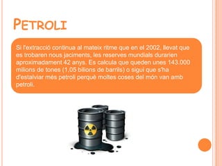 PETROLI
Si l'extracció continua al mateix ritme que en el 2002, llevat que
es trobaren nous jaciments, les reserves mundials durarien
aproximadament 42 anys. Es calcula que queden unes 143.000
milions de tones (1,05 bilions de barrils) o sigui que s'ha
d'estalviar més petroli perquè moltes coses del món van amb
petroli.
 