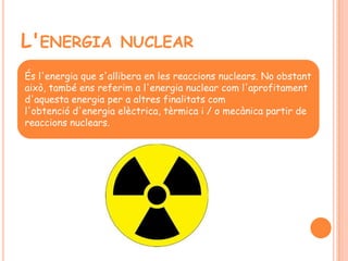 L'ENERGIA NUCLEAR
És l'energia que s'allibera en les reaccions nuclears. No obstant
això, també ens referim a l'energia nuclear com l'aprofitament
d'aquesta energia per a altres finalitats com
l'obtenció d'energia elèctrica, tèrmica i / o mecànica partir de
reaccions nuclears.
 