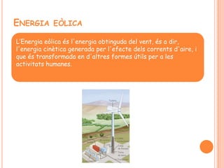 ENERGIA EÒLICA
L’Energia eòlica és l'energia obtinguda del vent, és a dir,
l'energia cinètica generada per l'efecte dels corrents d'aire, i
que és transformada en d'altres formes útils per a les
activitats humanes.
 
