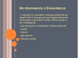 NO RENOVABLES O EXHAURIBLES
L'energia  no renovable o energia exhaurible és
aquella font d'energia que una vegada exhaurida
no es podrà o serà molt costós i difícil tornar a
ser aconseguida.
Les energies no renovables o exhauribles són:

Carbó

Petroli

Gas natural

Energia nuclear
 