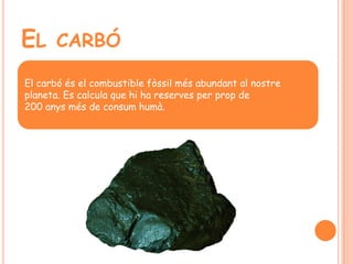 EL CARBÓ
El carbó és el combustible fòssil més abundant al nostre
planeta. Es calcula que hi ha reserves per prop de
200 anys més de consum humà.
 
