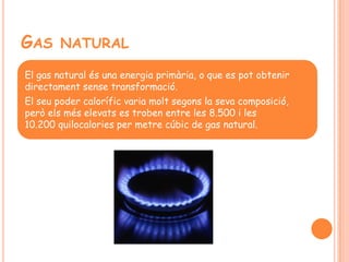 GAS NATURAL
El gas natural és una energia primària, o que es pot obtenir
directament sense transformació.
El seu poder calorífic varia molt segons la seva composició,
però els més elevats es troben entre les 8.500 i les
10.200 quilocalories per metre cúbic de gas natural.
 