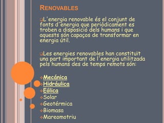 RENOVABLES
L'energia  renovable és el conjunt de
fonts d'energia que periòdicament es
troben a disposició dels humans i que
aquests són capaços de transformar en
energia útil.

Les  energies renovables han constituït
una part important de l'energia utilitzada
pels humans des de temps remots són:

Mecánica
Hidráulica
Eólica
Solar
Geotérmica
Biomasa
Mareomotriu
 