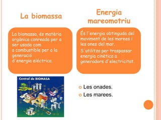 Energia
   La biomassa
                              mareomotriu
La biomassa, és matèria   És l'energia obtinguda del
orgànica conreada per a   moviment de les marees i
ser usada com             les ones del mar.
a combustible per a la    S'utilitza per traspassar
generació                 energia cinètica a
d'energia eléctrica.      generadors d'electricitat.




                           Les onades.
                           Les marees.
 