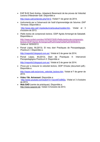 

EAP B-02 Sant Andreu. Adaptació Baremació de les proves de Velocitat
Lectora d’Alexànder Galí. Disponible a:
http://acpo.cat/contenido.php?id=2. Visitat l’1 de gener de 2014.



Instruments per a l’observació de l’estil d’aprenentatge de l’alumne. EAP
Terrassa. Disponible a:
http://www.xtec.cat/~mjulia/alumnat/avalua/models.htm.
d’octubre de 2013.



Visitat

el

3

Petits textos de comprensió lectora. CEIP Agnès Armengol de Sabadell.
Disponibles a:
http://www.scribd.com/doc/167903735/EI-Petits-textos-de-comprensiolectora-CEIP-Agnes-Armengol-pdf%20Visitat%20el%2018/09/2013.
Visitat el 18/09/2013



Porcel López, M.(2013). El meu diari Practiques de Psicopedagogia.
Practicum I. Disponible a:
http://maporlo2.blogspot.com.es/. Visitat el 2 de gener de 2014.



Porcel López, M.(2013). Diari de Practiques
Psicopedagògica Practicum II. Disponible a:

II:

Intervenció

http://maporlo3.blogspot.com.es/. Visitat el 2 de gener de 2014.


Prova per a mesurar la velocitat lectora. CEIP S’Auba (document pdf).:
Disponible a:
http://iaqse.caib.es/proves_velocitat_lectora.htm. Visitat el 7 de gener de
2014.




Vídeo 15è. Aniversari. Disponible a:
http://www.youtube.com/watch?v=1wcmK7w9NSs. Visitat el 3 d’octubre
de 2013.
Web SAÓ (centre de pràctiques). Disponible a:
http://www.saoprat.net. Visitat 3 d’octubre de 2013.

 