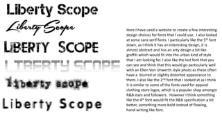 Here I have used a website to create a few interesting
design choices for fonts that I could use. I also looked
at some sans serif fonts. I particularly like the 5th font
down, as I think it has an interesting design, it is
almost abstract and has an arty design a bit like
graffiti which would fit into the urban kind of style
that I am looking for. I also like the last font that you
can see and think that this would go particularly well
with an Ellen Von Unwerth style photo as these often
have a blurred or slightly distorted appearance to
them. I also like the 2nd font that I looked at as I think
it is similar to some of the fonts used for apparel
clothing store logos, which is a popular shop amongst
R&B stars and followers. However I think something
like the 4th font would fit the R&B specification a bit
better, something more bold instead of flowing,
hand-writing like font.
 