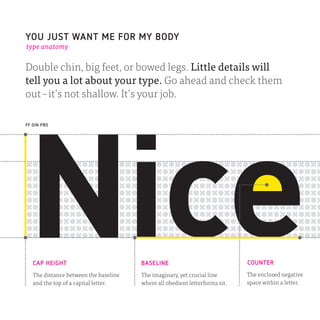 YOU JUST WANT ME FOR MY BODY
type anatomy


Double chin, big feet, or bowed legs. Little details will
tell you a lot about your type. Go ahead and check them
out – it’s not shallow. It’s your job.

FF DIN PRO




   CAP HEIGHT                          BASELINE                              COUNTER
   The distance between the baseline   The imaginary, yet crucial line       The enclosed negative
   and the top of a capital letter.    where all obedient letterforms sit.   space within a letter.
 