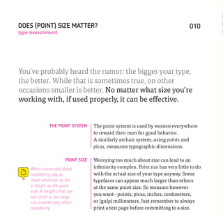 DOES (POINT) SIZE MATTER?                                                           010
type measurement




You’ve probably heard the rumor: the bigger your type,
the better. While that is sometimes true, on other
occasions smaller is better. No matter what size you’re
working with, if used properly, it can be effective.


               THE POINT SYSTEM      The point system is used by women everywhere
                                     to reward their men for good behavior.
                                     A similarly archaic system, using points and
                                     picas, measures typographic dimensions.

                        POINT SIZE   Worrying too much about size can lead to an
     When concerned about            inferiority complex. Point size has very little to do
     readability, pay as             with the actual size of your type anyway. Some
     much attention to the           typefaces can appear much larger than others
     x-height as the point           at the same point size. So measure however
     size. X-heights that are
                                     you want – points, picas, inches, centimeters,
     too small or too large
     can dramatically affect         or (gulp) millimeters. Just remember to always
     readability.                    print a test page before committing to a size.
 