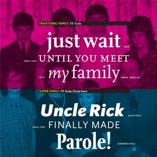 TRADITIONAL FAMILY : FF Scala




                      just wait                          BOLD




SMALL CAPS   until you meet
             ITALIC   my family                       ROMAN (REGULAR)




             SUPER FAMILY : FF Scala / Scala Sans




              Uncle Rick                                    BLACK ITALIC




       SMALL CAPS     FINALLY MADE

                         Parole!                    CONDENSED BOLD
 