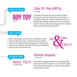 DISPLAY FACE                      Life of the party
                                  FF MINIMUM




     boy toy
                                  Consider this type when you need to make a
                                  statement, put on a show for your friends, or
                                  just have some fun. These outspoken faces are
     FF TOKYO
                                  known for setting a mood, but can sometimes
                                  be over the top. They may be great for a summer
                                  fling – just don’t get too attached.



TEXT FACE

After a wild night on the town, sometimes a little
quiet is what you need. Look for someone who is
easy to read and in it for the long haul. Classic faces
may not be as flashy, but their loyalty and simplicity
will win you over in the end.
                                                           &
                                                          My

                                                               FF SERIA
                                                                          one
                                                                          ONLY

SCREEN FONT
                                  friend request
                                   FF META OFFICE


                                  Avoid the disappointment of an online profile
     MASS TEXT
     FF SCREEN MATRIX
                                  that doesn’t quite measure up in real life. Some
                                  fonts simply look better on screen while others
                                  look better in print.
 