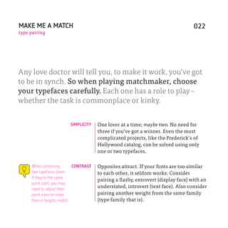 MAKE ME A MATCH                                                                   022
type pairing




Any love doctor will tell you, to make it work, you’ve got
to be in synch. So when playing matchmaker, choose
your typefaces carefully. Each one has a role to play –
whether the task is commonplace or kinky.


                         SIMPLICITY    One lover at a time; maybe two. No need for
                                       three if you’ve got a winner. Even the most
                                       complicated projects, like the Frederick’s of
                                       Hollywood catalog, can be solved using only
                                       one or two typefaces.

     When combining         CONTRAST   Opposites attract. If your fonts are too similar
     two typefaces (even               to each other, it seldom works. Consider
     if they’re the same
                                       pairing a flashy, extrovert (display face) with an
     point size), you may
     need to adjust their
                                       understated, introvert (text face). Also consider
     point sizes to make               pairing another weight from the same family
     their x-heights match.            (type family that is).
 