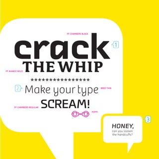 crack
                                FF CHAMBERS BLACK




                                                                         1



      THE WHIP
FF AVANCE BOLD




                   ****************
                 Make your type                             BREE THIN




       FF CHAMBERS REGULAR   SCREAM!                POPPI


                                                                                         3
                                                                        HONEY,
                                                                        can you loosen
                                                                        the handcuffs?
 