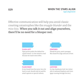 029                                                  WHEN THE STARS ALIGN
                                                                          type alignment




Effective communication will help you avoid classic
courting catastrophes like the snuggle-blunder and the
miss-kiss. When you talk it out and align yourselves,
there’ll be no need for a blooper reel.




           FLUSH LEFT                                 CENTERED
           Type purists prefer this default for       Handy for prim, poetic passages.
           a good reason: it’s the easiest to read    Not meant for large amounts of text.
           because we read it most often.




           FLUSH RIGHT                                JUSTIFIED
           A nice break from the norm, but a bit      A crisp, handsome look, but vulner-
           hard to read; should only be used for      able to awkward hyphens and rivers
           small captions or special callouts.        (gaps running through the text.)
 