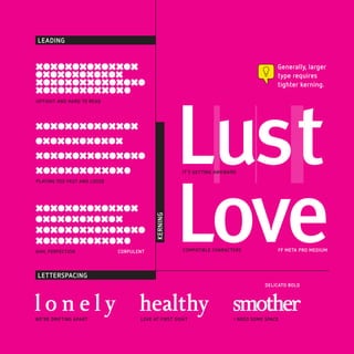LEADING


XOXOXOXOXOXXOX                                                                         Generally, larger
OXOXOXOXOXOX                                                                           type requires
XOXOXOXXOXOXOXO                                                                        tighter kerning.




                                                    Lust
XOXOXOXOXXOX0
UPTIGHT AND HARD TO READ




XOXOXOXOXOXXOX
OXOXOXOXOXOX
XOXOXOXXOXOXOXO




                                                    Love
XOXOXOXOXXOX0                                       IT‘S GETTING AWKWARD
PLAYING TOO FAST AND LOOSE




XOXOXOXOXOXXOX
OXOXOXOXOXOX
                                          KERNING




XOXOXOXXOXOXOXO
XOXOXOXOXXOX0
AHH, PERFECTION              CORPULENT               COMPATIBLE CHARACTERS             FF META PRO MEDIUM




LETTERSPACING
                                                                                  DELICATO BOLD



l o n e l y healthy smother
WE’RE DRIFTING APART                LOVE AT FIRST SIGHT                I NEED SOME SPACE
 