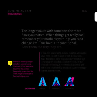 LOVE ME AS I AM                                                                  032
type distortion




                 The longer you’re with someone, the more
                 flaws you notice. When things get really bad,
                 remember your mother’s warning: you can’t
                 change ’em. True love is unconditional.
                 Love them the way they are.
                                     If you feel the urge to widen, shorten or outline
                                     your type –resist! Abuse is not the answer.
                                     Type designers have meticulously created the
     Instead of resorting to type    ideal proportions for each letterform. If the
     distortion, consider using      type isn’t working, never feel ashamed to get
     FONTSHOP’S TYPE NAVIGATOR.
     Search for the perfect
                                     out of the relationship and find a different type
     typographic proportions like    that suits you better.
     width, height and weight at
     typenav.fontshop.com




                      DISTORTION:   VERTICAL     HORIZONTAL    FAUX ITALICS
 