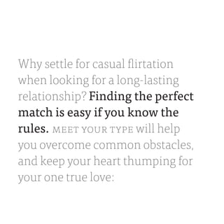 Why settle for casual flirtation
when looking for a long-lasting
relationship? Finding the perfect
match is easy if you know the
rules. MEET YOUR TYPE will help
you overcome common obstacles,
and keep your heart thumping for
your one true love:
 