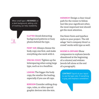 HIERARCHY Design a clear visual
When small type is REVERSED on                      path for the viewer to follow.
a dark background, adding a bit                     Just like your significant other,
of tracking can help readability.
                                                    the most important text should
                                                    get the most attention.

                  CLUTTER Avoid distracting         Use fewer fonts and typeface

i
                  background patterns or busy       styles in your project. The old
                  photos behind the type.           adage ‘two’s company three’s a
                                                    crowd’ works with type as well.
                  POINT SIZE Always choose the
                  body copy size first, and make    WIDOWS & ORPHANS Show
                  everything else work with it.     compassion to orphans (words
                                                    abandoned at the beginning
                  SPACING ISSUES Tighten up the     of a column) and widows
                  letterspacing when using large    (words left alone at the end
                  type, such as in a headline.      of a paragraph).

                  LEADING The bigger the body
                                                      CONTRAST Squint at your layout
                  copy, the smaller the leading,      to see the type color. If everything
                  especially if you use all caps.     is gray, add emphasis somewhere.


                  BOREDOM Consider adding drop
                  caps, rules, or other special
                  graphic devices into the mix.
 