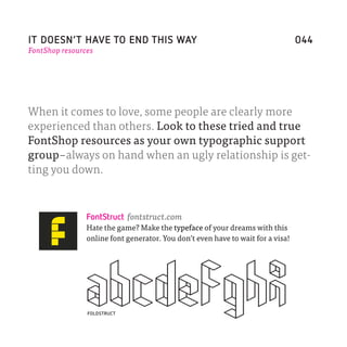IT DOESN’T HAVE TO END THIS WAY                                                  044
FontShop resources




When it comes to love, some people are clearly more
experienced than others. Look to these tried and true
FontShop resources as your own typographic support
group–always on hand when an ugly relationship is get-
ting you down.



                FontStruct fontstruct.com
                Hate the game? Make the typeface of your dreams with this
                online font generator. You don’t even have to wait for a visa!




                FOLDSTRUCT
 
