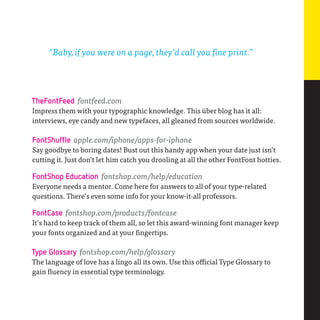 “Baby, if you were on a page, they’d call you fine print.”




TheFontFeed fontfeed.com
Impress them with your typographic knowledge. This über blog has it all:
interviews, eye candy and new typefaces, all gleaned from sources worldwide.

FontShuffle apple.com/iphone/apps-for-iphone
Say goodbye to boring dates! Bust out this handy app when your date just isn’t
cutting it. Just don’t let him catch you drooling at all the other FontFont hotties.

FontShop Education fontshop.com/help/education
Everyone needs a mentor. Come here for answers to all of your type-related
questions. There’s even some info for your know-it-all professors.

FontCase fontshop.com/products/fontcase
It’s hard to keep track of them all, so let this award-winning font manager keep
your fonts organized and at your fingertips.

Type Glossary fontshop.com/help/glossary
The language of love has a lingo all its own. Use this official Type Glossary to
gain fluency in essential type terminology.
 