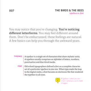 007                                                   THE BIRDS & THE BEES
                                                                        typeface vs. font




You may notice that you’re changing. You’re noticing
different letterforms. You may feel different around
them. Don’t be embarrassed; these feelings are natural.
A few basics can help you through the awkward years.




      TYPEFACE   A typeface is a single set of characters that share stylistic unity.
                 A typeface usually comprises an alphabet of letters, numbers,
                 punctuation and diacritical marks.
         FONT    Old school typographers defined a font as a complete character
                 set of a particular typeface in one size. When type made the leap
                 to the digital realm, a font became an electronic file that rendered
                 the typeface in all sizes.
                                                             A typeface is what you see–
                                                             a font is what you use to make
                                                             it happen.
 