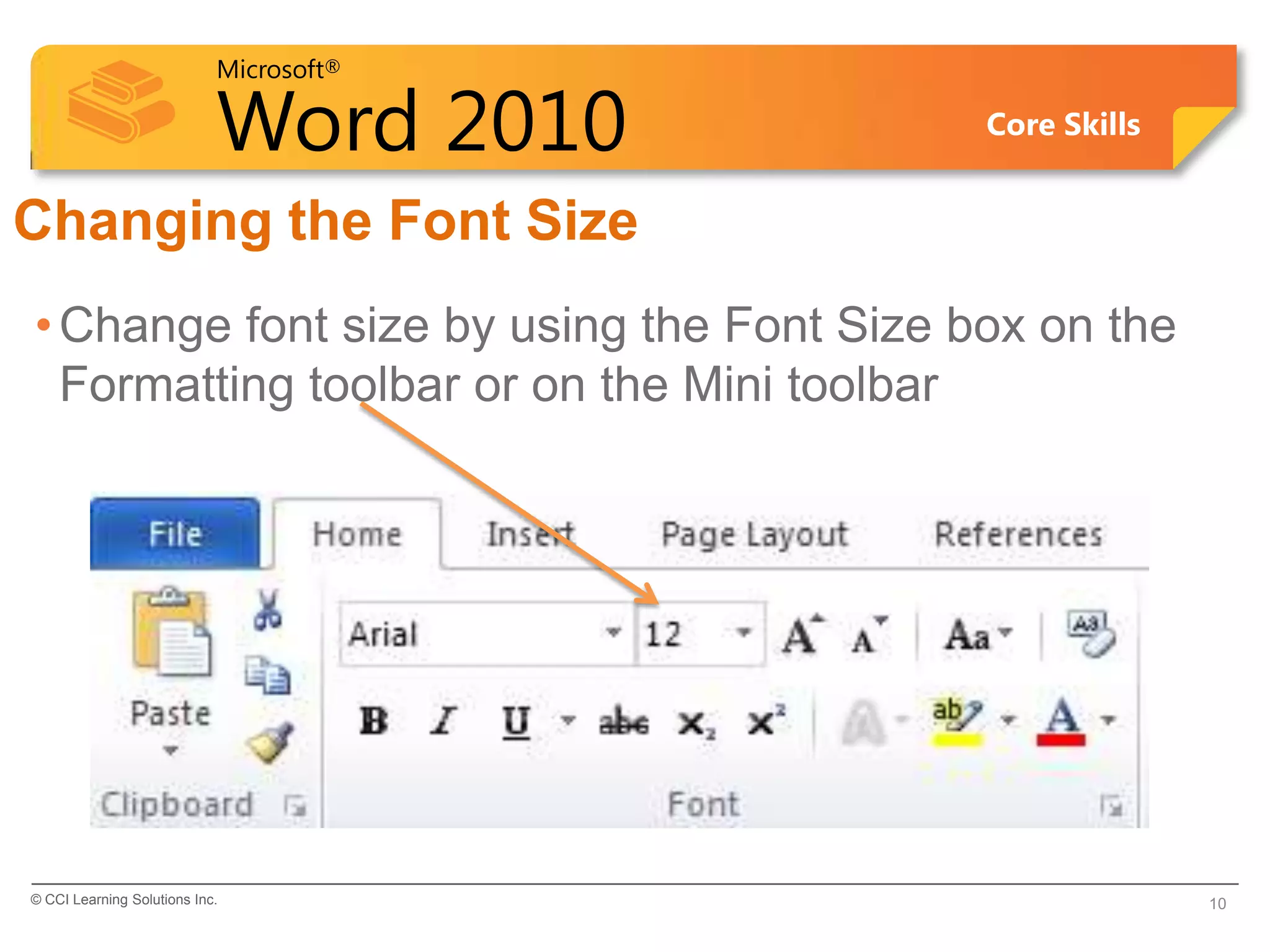 Microsoft®
Word 2010 Core Skills
Changing the Font Size
•Change font size by using the Font Size box on the
Formatting toolbar or on the Mini toolbar
© CCI Learning Solutions Inc. 10
 