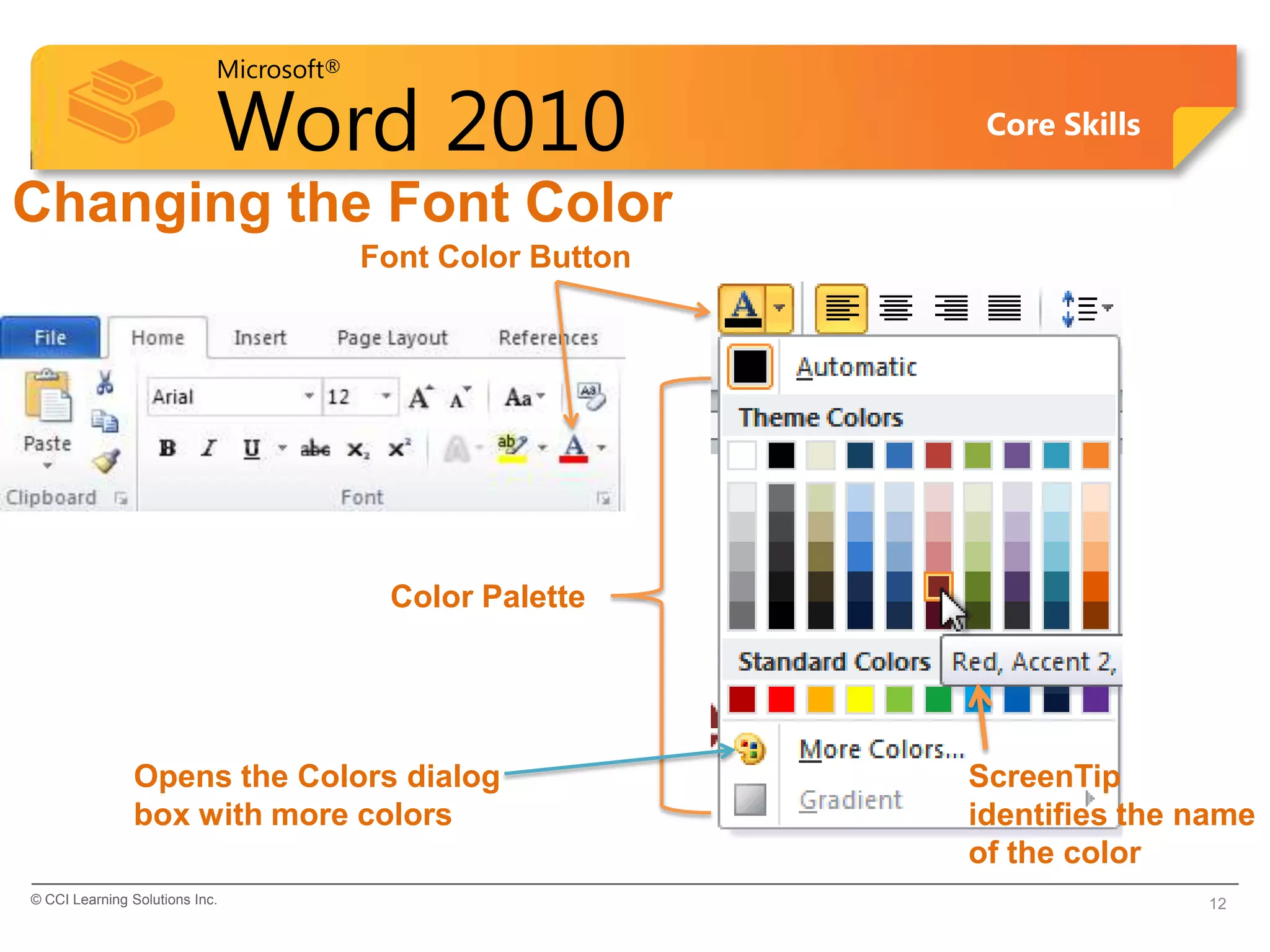 Microsoft®
Word 2010 Core Skills
Changing the Font Color
© CCI Learning Solutions Inc. 12
Font Color Button
Color Palette
ScreenTip
identifies the name
of the color
Opens the Colors dialog
box with more colors
 