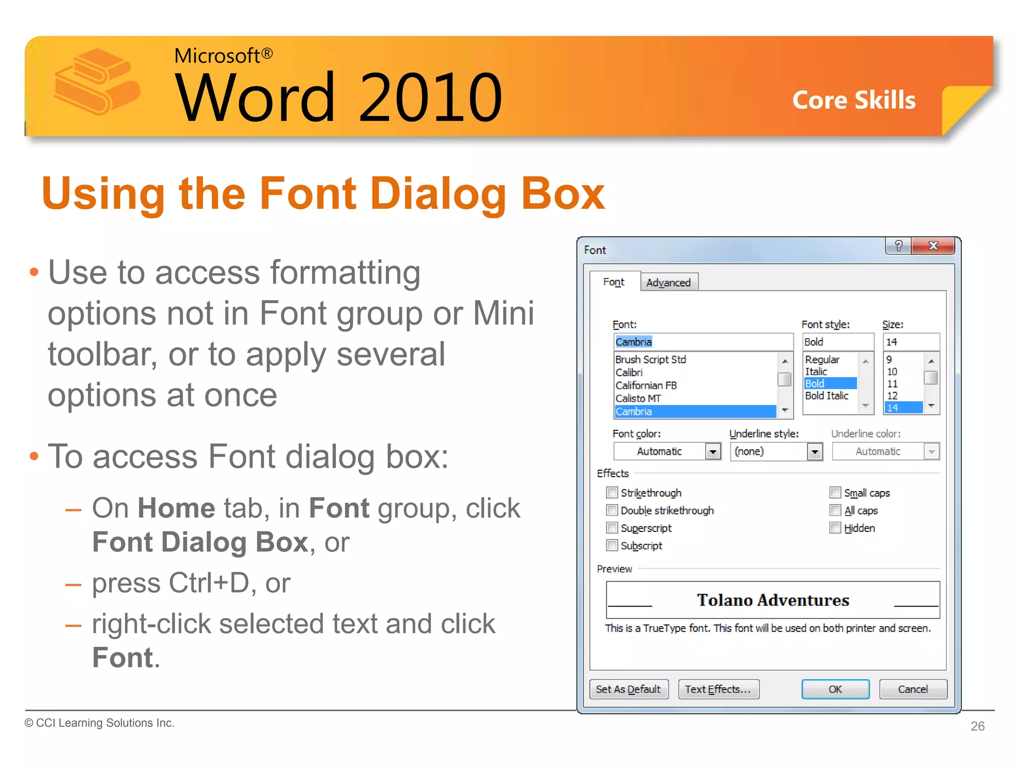 Microsoft®
Word 2010 Core Skills
Using the Font Dialog Box
• Use to access formatting
options not in Font group or Mini
toolbar, or to apply several
options at once
• To access Font dialog box:
– On Home tab, in Font group, click
Font Dialog Box, or
– press Ctrl+D, or
– right-click selected text and click
Font.
© CCI Learning Solutions Inc. 26
 