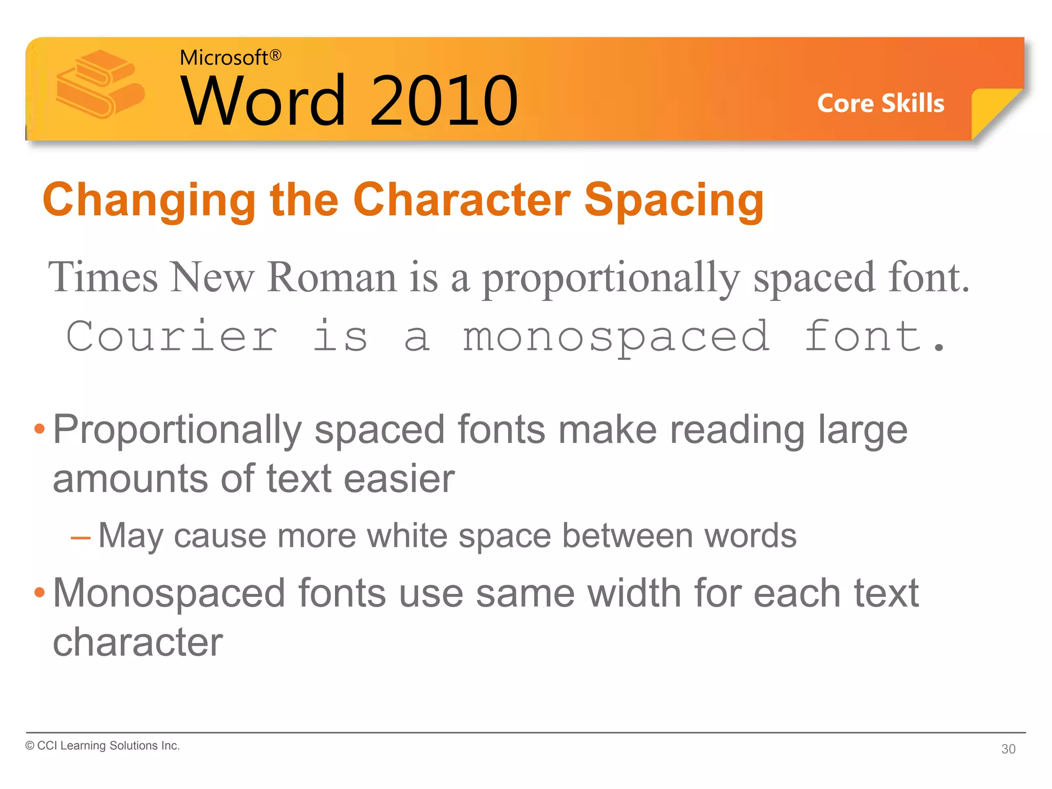 Microsoft®
Word 2010 Core Skills
Changing the Character Spacing
Times New Roman is a proportionally spaced font.
Courier is a monospaced font.
•Proportionally spaced fonts make reading large
amounts of text easier
– May cause more white space between words
•Monospaced fonts use same width for each text
character
© CCI Learning Solutions Inc. 30
 