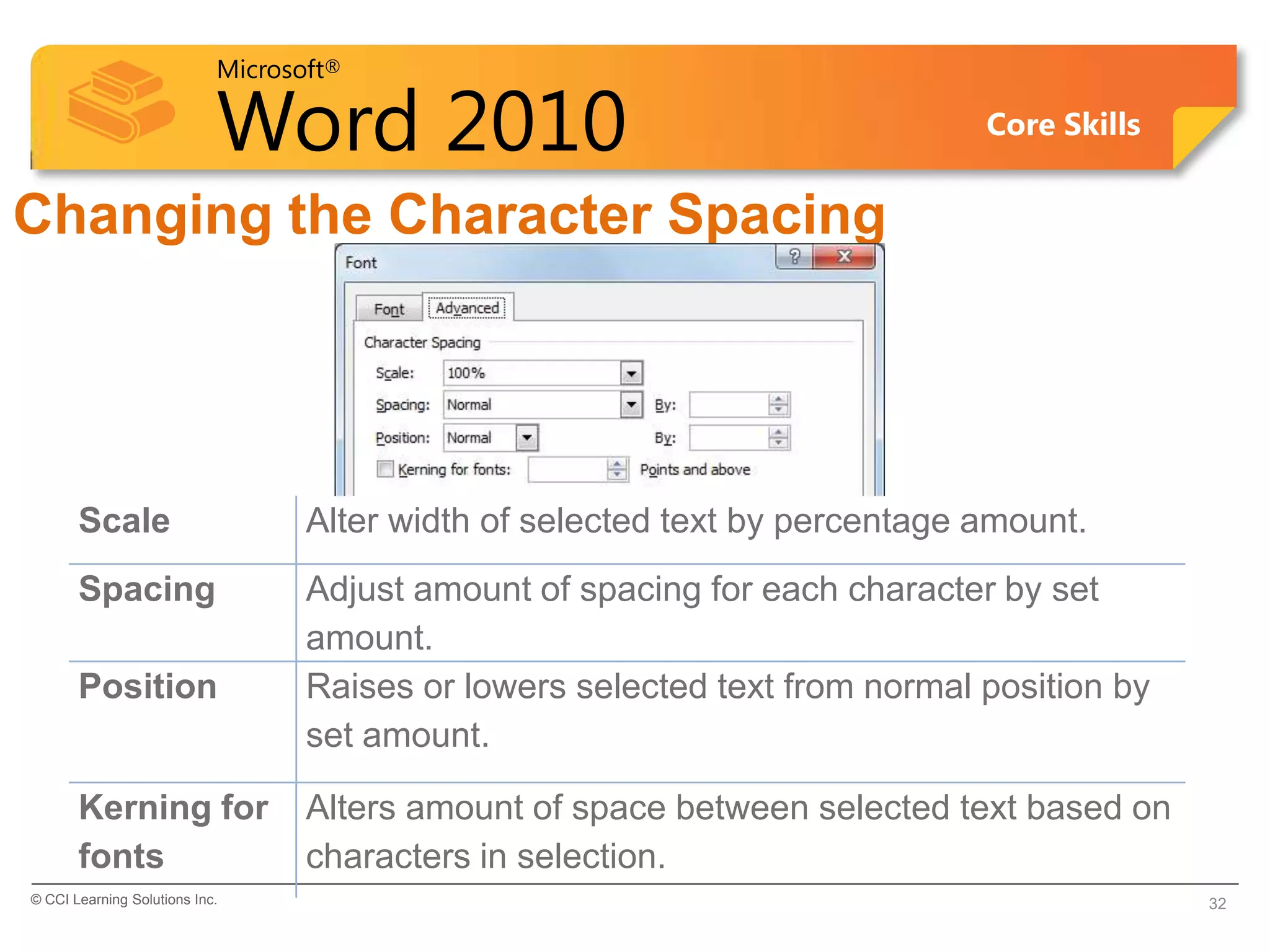 Microsoft®
Word 2010 Core Skills
Changing the Character Spacing
Scale Alter width of selected text by percentage amount.
Spacing Adjust amount of spacing for each character by set
amount.
Position Raises or lowers selected text from normal position by
set amount.
Kerning for
fonts
Alters amount of space between selected text based on
characters in selection.
© CCI Learning Solutions Inc. 32
 