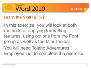Microsoft®
Word 2010 Core Skills
Learn the Skill (p. 57)
•In this exercise, you will look at both
methods of applying formatting
features, using options from the Font
group as well as the Mini Toolbar
•You will need Tolano Adventures
Employee List to complete the exercise
© CCI Learning Solutions Inc. 16
 