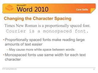 Microsoft®
Word 2010 Core Skills
Changing the Character Spacing
Times New Roman is a proportionally spaced font.
Courier is a monospaced font.
•Proportionally spaced fonts make reading large
amounts of text easier
– May cause more white space between words
•Monospaced fonts use same width for each text
character
© CCI Learning Solutions Inc. 30
 