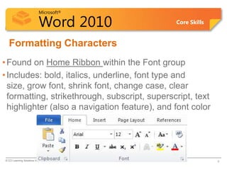 Microsoft®
Word 2010 Core Skills
Formatting Characters
•Found on Home Ribbon within the Font group
•Includes: bold, italics, underline, font type and
size, grow font, shrink font, change case, clear
formatting, strikethrough, subscript, superscript, text
highlighter (also a navigation feature), and font color
© CCI Learning Solutions Inc. 6
 