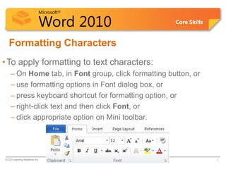 Microsoft®
Word 2010 Core Skills
Formatting Characters
•To apply formatting to text characters:
– On Home tab, in Font group, click formatting button, or
– use formatting options in Font dialog box, or
– press keyboard shortcut for formatting option, or
– right-click text and then click Font, or
– click appropriate option on Mini toolbar.
© CCI Learning Solutions Inc. 7
 