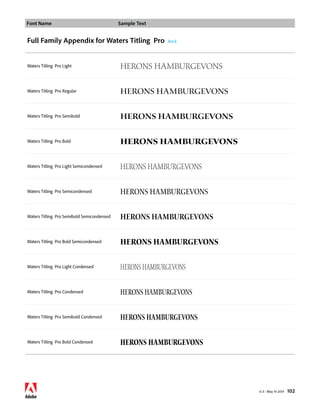 Font Name Sample Text 
v1.3 • May 14 2014 102 
Full Family Appendix for Waters Titling Pro Back 
Waters Titling Pro Light HERONS hamburgevons 
Waters Titling Pro Regular HERONS hamburgevons 
Waters Titling Pro Semibold HERONS hamburgevons 
Waters Titling Pro Bold HERONS hamburgevons 
Waters Titling Pro Light Semicondensed HERONS hamburgevons 
Waters Titling Pro Semicondensed HERONS hamburgevons 
Waters Titling Pro Semibold Semicondensed HERONS hamburgevons 
Waters Titling Pro Bold Semicondensed HERONS hamburgevons 
Waters Titling Pro Light Condensed HERONS hamburgevons 
Waters Titling Pro Condensed HERONS hamburgevons 
Waters Titling Pro Semibold Condensed HERONS hamburgevons 
Waters Titling Pro Bold Condensed HERONS hamburgevons 
 