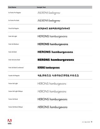 Font Name Sample Text 
v1.3 • May 14 2014 11 
Ex Ponto Pro Regular HERONS hamburgevons 
Ex Ponto Pro Bold HERONS hamburgevons 
Flood Std Regular HERONS hamburgevons 
Folio Std Light HERONS hamburgevons 
Folio Std Medium HERONS hamburgevons 
Folio Std Bold HERONS hamburgevons 
Folio Std Extra Bold HERONS hamburgevons 
Folio Std Bold Condensed HERONS hamburgevons 
Fusaka Std Regular HERONS hamburgevons 
Futura Std Light HERONS hamburgevons 
Futura Std Light Oblique HERONS hamburgevons 
Futura Std Book HERONS hamburgevons 
Futura Std Book Oblique HERONS hamburgevons 
 