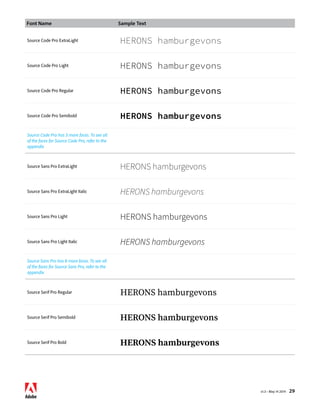 Font Name Sample Text 
v1.3 • May 14 2014 29 
Source Code Pro ExtraLight HERONS hamburgevons 
Source Code Pro Light HERONS hamburgevons 
Source Code Pro Regular HERONS hamburgevons 
Source Code Pro Semibold HERONS hamburgevons 
Source Code Pro has 3 more faces. To see all 
of the faces for Source Code Pro, refer to the 
appendix 
Source Sans Pro ExtraLight HERONS hamburgevons 
Source Sans Pro ExtraLight Italic HERONS hamburgevons 
Source Sans Pro Light HERONS hamburgevons 
Source Sans Pro Light Italic HERONS hamburgevons 
Source Sans Pro has 8 more faces. To see all 
of the faces for Source Sans Pro, refer to the 
appendix 
Source Serif Pro Regular HERONS hamburgevons 
Source Serif Pro Semibold HERONS hamburgevons 
Source Serif Pro Bold HERONS hamburgevons 
 