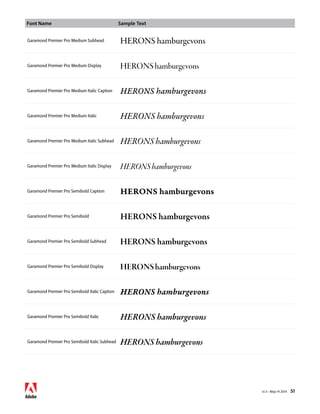 Font Name Sample Text 
v1.3 • May 14 2014 51 
Garamond Premier Pro Medium Subhead HERONS hamburgevons 
Garamond Premier Pro Medium Display HERONS hamburgevons 
Garamond Premier Pro Medium Italic Caption HERONS hamburgevons 
Garamond Premier Pro Medium Italic HERONS hamburgevons 
Garamond Premier Pro Medium Italic Subhead HERONS hamburgevons 
Garamond Premier Pro Medium Italic Display HERONS hamburgevons 
Garamond Premier Pro Semibold Caption HERONS hamburgevons 
Garamond Premier Pro Semibold HERONS hamburgevons 
Garamond Premier Pro Semibold Subhead HERONS hamburgevons 
Garamond Premier Pro Semibold Display HERONS hamburgevons 
Garamond Premier Pro Semibold Italic Caption HERONS hamburgevons 
Garamond Premier Pro Semibold Italic HERONS hamburgevons 
Garamond Premier Pro Semibold Italic Subhead HERONS hamburgevons 
 