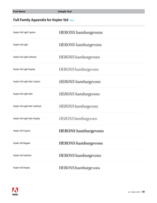 Font Name Sample Text 
v1.3 • May 14 2014 58 
Full Family Appendix for Kepler Std Back 
Kepler Std Light Caption HERONS hamburgevons 
Kepler Std Light HERONS hamburgevons 
Kepler Std Light Subhead HERONS hamburgevons 
Kepler Std Light Display HERONS hamburgevons 
Kepler Std Light Italic Caption HERONS hamburgevons 
Kepler Std Light Italic HERONS hamburgevons 
Kepler Std Light Italic Subhead HERONS hamburgevons 
Kepler Std Light Italic Display HERONS hamburgevons 
Kepler Std Caption HERONS hamburgevons 
Kepler Std Regular HERONS hamburgevons 
Kepler Std Subhead HERONS hamburgevons 
Kepler Std Display HERONS hamburgevons 
 