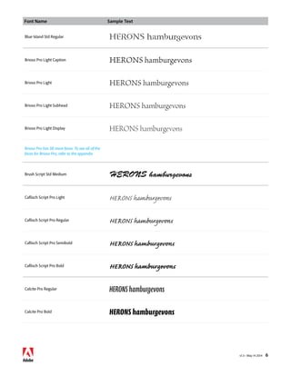 Font Name Sample Text 
v1.3 • May 14 2014 6 
Blue Island Std Regular HERONS hamburgevons 
Brioso Pro Light Caption HERONS hamburgevons 
Brioso Pro Light HERONS hamburgevons 
Brioso Pro Light Subhead HERONS hamburgevons 
Brioso Pro Light Display HERONS hamburgevons 
Brioso Pro has 38 more faces. To see all of the 
faces for Brioso Pro, refer to the appendix 
Brush Script Std Medium HERONS hamburgevons 
Caflisch Script Pro Light HERONS hamburgevons 
Caflisch Script Pro Regular HERONS hamburgevons 
Caflisch Script Pro Semibold HERONS hamburgevons 
Caflisch Script Pro Bold HERONS hamburgevons 
Calcite Pro Regular HERONS hamburgevons 
Calcite Pro Bold HERONS hamburgevons 
 