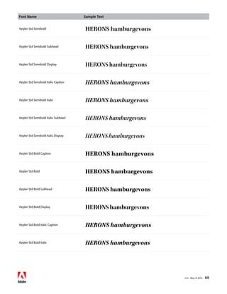 Font Name Sample Text 
v1.3 • May 14 2014 60 
Kepler Std Semibold HERONS hamburgevons 
Kepler Std Semibold Subhead HERONS hamburgevons 
Kepler Std Semibold Display HERONS hamburgevons 
Kepler Std Semibold Italic Caption HERONS hamburgevons 
Kepler Std Semibold Italic HERONS hamburgevons 
Kepler Std Semibold Italic Subhead HERONS hamburgevons 
Kepler Std Semibold Italic Display HERONS hamburgevons 
Kepler Std Bold Caption HERONS hamburgevons 
Kepler Std Bold HERONS hamburgevons 
Kepler Std Bold Subhead HERONS hamburgevons 
Kepler Std Bold Display HERONS hamburgevons 
Kepler Std Bold Italic Caption HERONS hamburgevons 
Kepler Std Bold Italic HERONS hamburgevons 
 