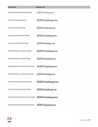 Font Name Sample Text 
v1.3 • May 14 2014 62 
Kepler Std Light Condensed Italic Display HERONS hamburgevons 
Kepler Std Condensed Subhead HERONS hamburgevons 
Kepler Std Condensed Display HERONS hamburgevons 
Kepler Std Condensed Italic Subhead HERONS hamburgevons 
Kepler Std Condensed Italic Display HERONS hamburgevons 
Kepler Std Medium Condensed Subhead HERONS hamburgevons 
Kepler Std Medium Condensed Display HERONS hamburgevons 
Kepler Std Medium Condensed Italic Subhead HERONS hamburgevons 
Kepler Std Medium Condensed Italic Display HERONS hamburgevons 
Kepler Std Semibold Condensed Subhead HERONS hamburgevons 
Kepler Std Semibold Condensed Display HERONS hamburgevons 
Kepler Std Semibold Condensed Italic Subhead HERONS hamburgevons 
Kepler Std Semibold Condensed Italic Display HERONS hamburgevons 
 